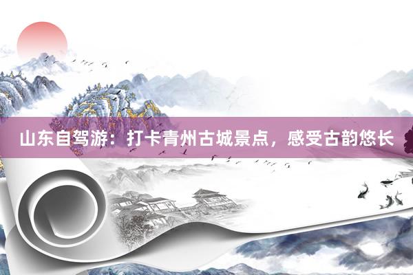 山东自驾游：打卡青州古城景点，感受古韵悠长