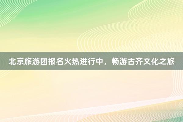 北京旅游团报名火热进行中，畅游古齐文化之旅